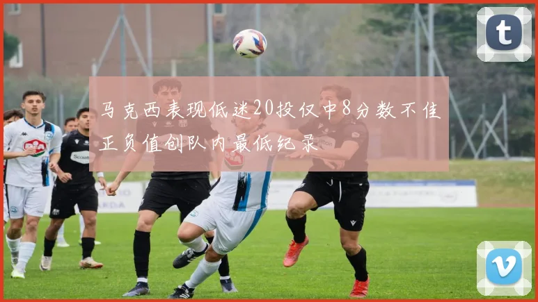 马克西表现低迷20投仅中8分数不佳正负值创队内最低纪录