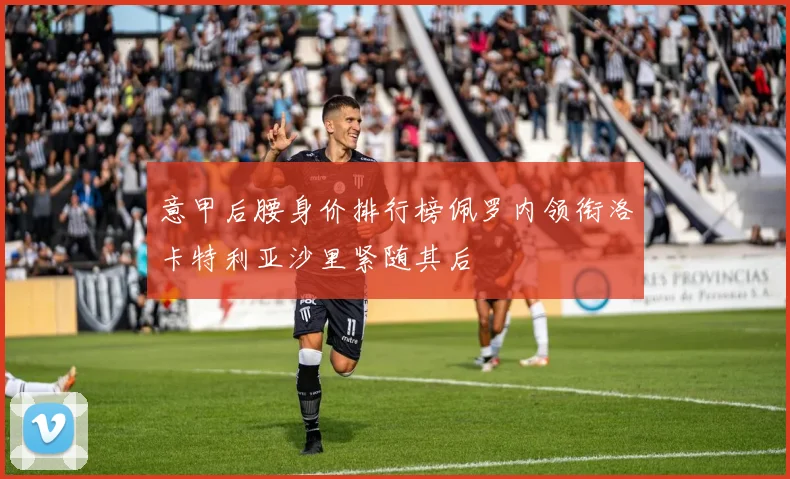 意甲后腰身价排行榜佩罗内领衔洛卡特利亚沙里紧随其后