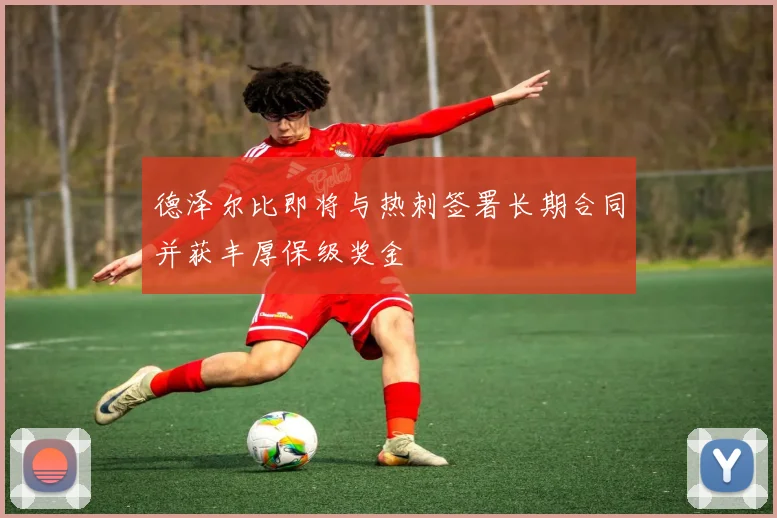 德泽尔比即将与热刺签署长期合同并获丰厚保级奖金