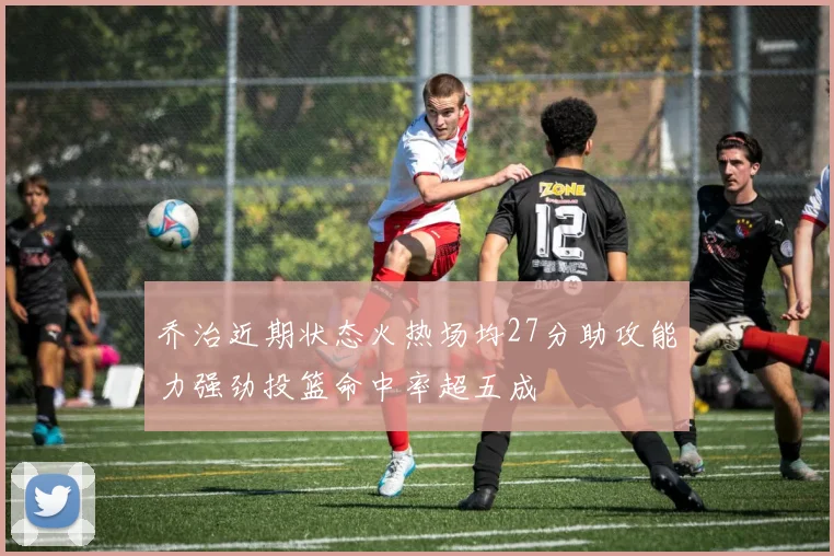 乔治近期状态火热场均27分助攻能力强劲投篮命中率超五成