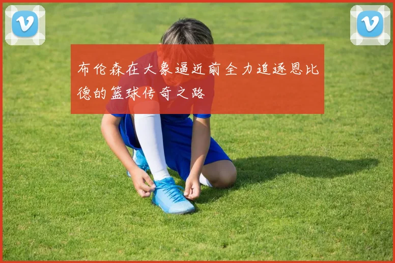 布伦森在大象逼近前全力追逐恩比德的篮球传奇之路