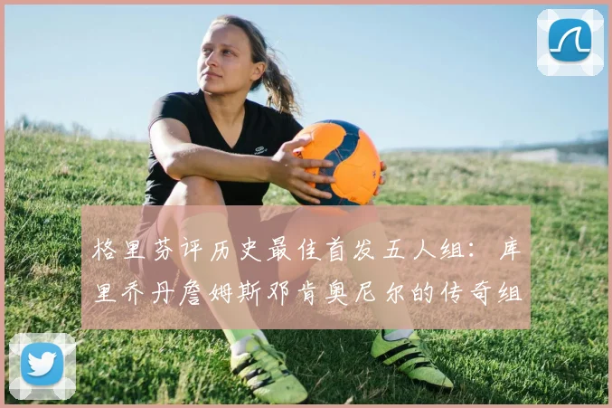 格里芬评历史最佳首发五人组：库里乔丹詹姆斯邓肯奥尼尔的传奇组合