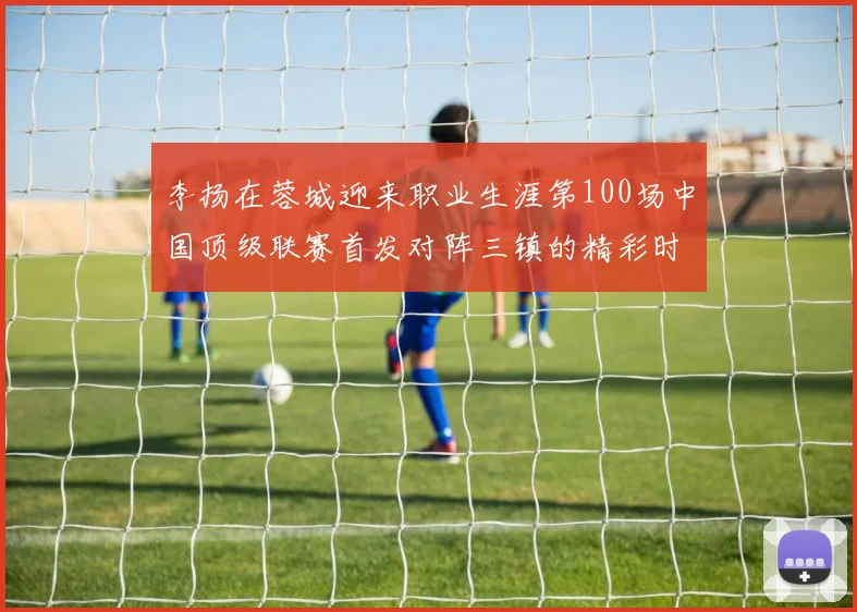 李扬在蓉城迎来职业生涯第100场中国顶级联赛首发对阵三镇的精彩时刻