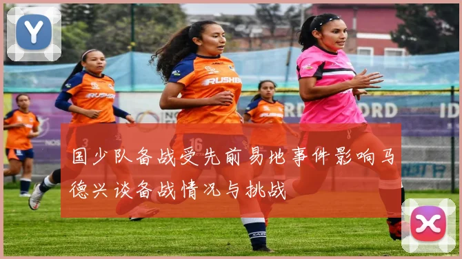 国少队备战受先前易地事件影响马德兴谈备战情况与挑战