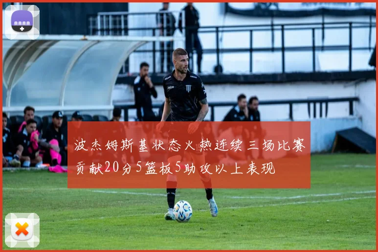波杰姆斯基状态火热连续三场比赛贡献20分5篮板5助攻以上表现