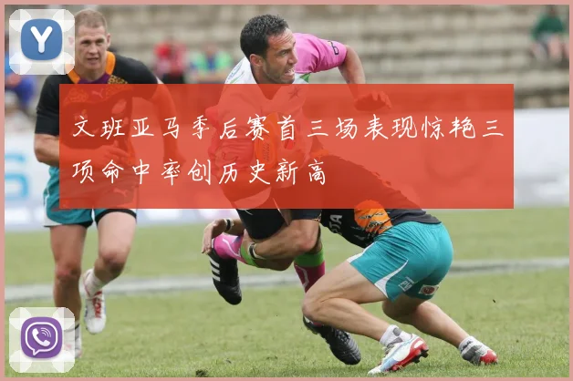 文班亚马季后赛首三场表现惊艳三项命中率创历史新高