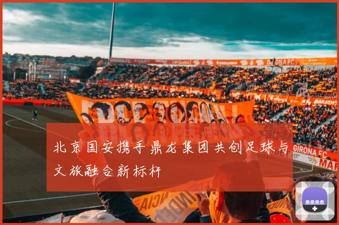 北京国安携手鼎龙集团共创足球与文旅融合新标杆