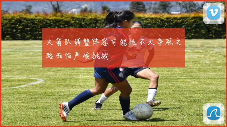 火箭队调整阵容可能性不大争冠之路面临严峻挑战
