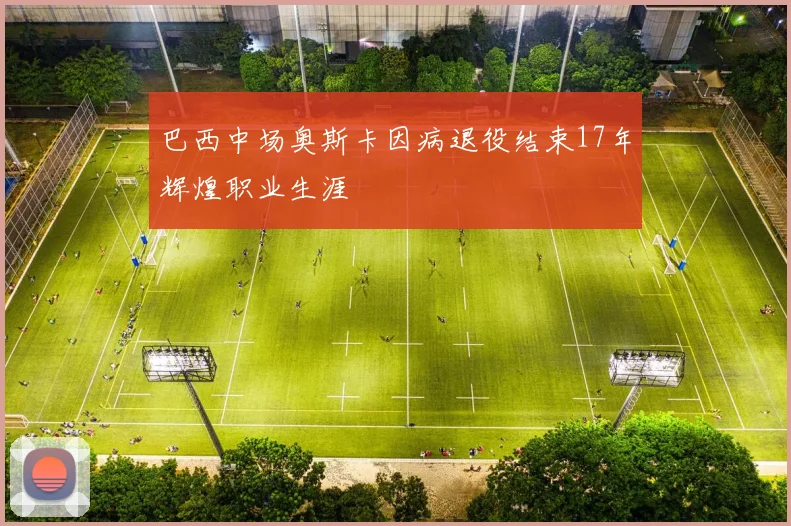 巴西中场奥斯卡因病退役结束17年辉煌职业生涯