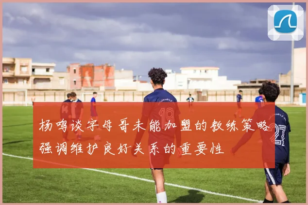 杨鸣谈字母哥未能加盟的教练策略强调维护良好关系的重要性