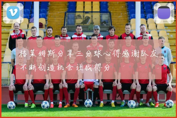 格莱姆斯分享三分球心得感谢队友不断创造机会让我得分
