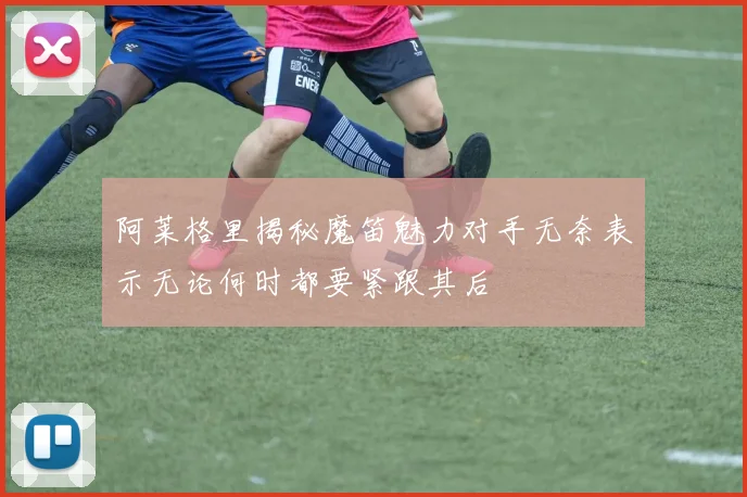 阿莱格里揭秘魔笛魅力对手无奈表示无论何时都要紧跟其后