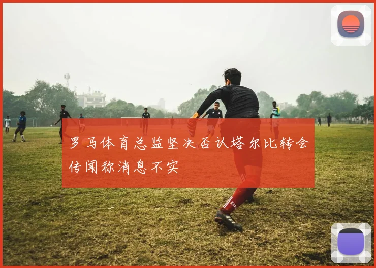 罗马体育总监坚决否认塔尔比转会传闻称消息不实