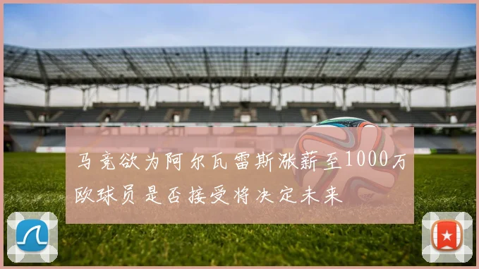 马竞欲为阿尔瓦雷斯涨薪至1000万欧球员是否接受将决定未来
