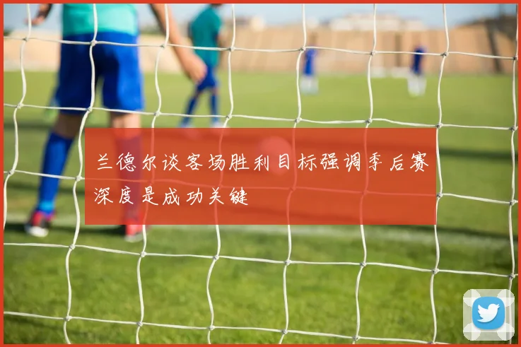 兰德尔谈客场胜利目标强调季后赛深度是成功关键