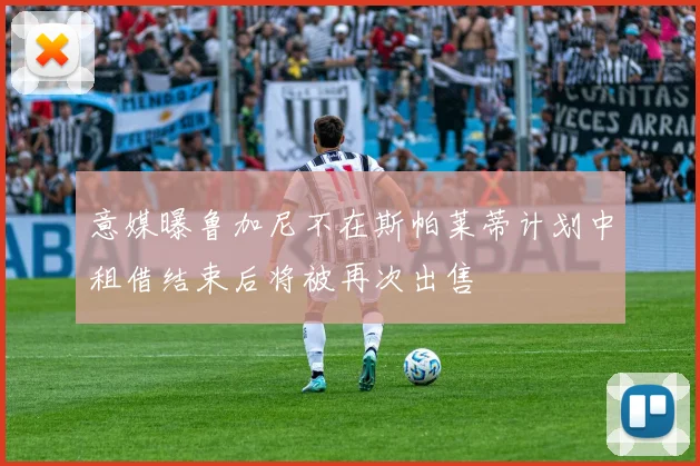 意媒曝鲁加尼不在斯帕莱蒂计划中租借结束后将被再次出售