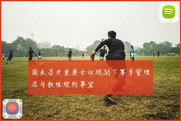 国米召开重要会议规划下赛季管理层与教练续约事宜