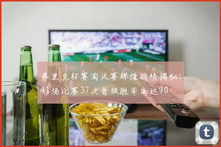 弗里克杯赛淘汰赛辉煌战绩揭秘：41场比赛37次晋级胜率高达90