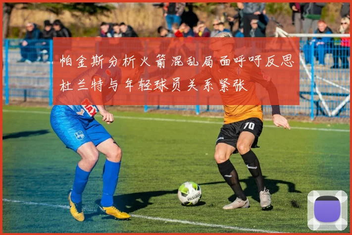 帕金斯分析火箭混乱局面呼吁反思杜兰特与年轻球员关系紧张