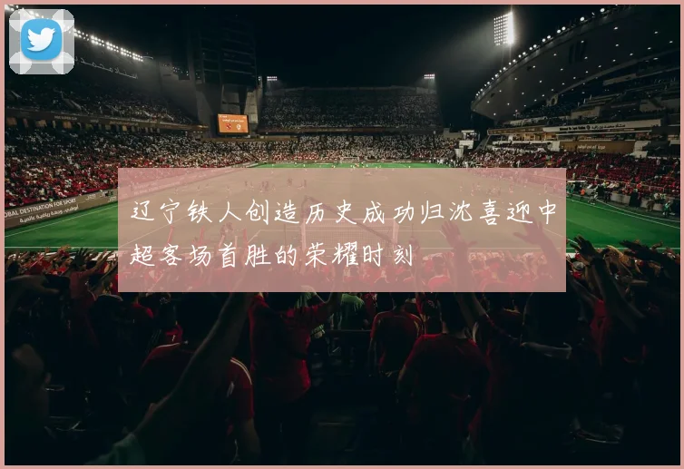 辽宁铁人创造历史成功归沈喜迎中超客场首胜的荣耀时刻