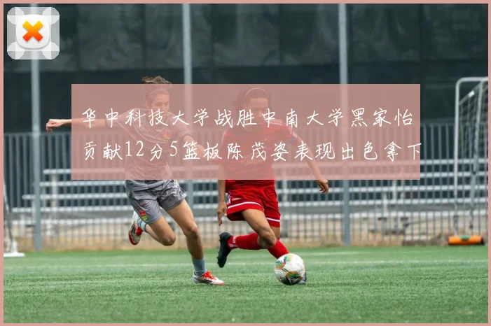 华中科技大学战胜中南大学黑家怡贡献12分5篮板陈茂姿表现出色拿下19分7篮板