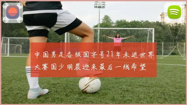 中国男足各级国字号21年未进世界大赛国少明晨迎来最后一线希望