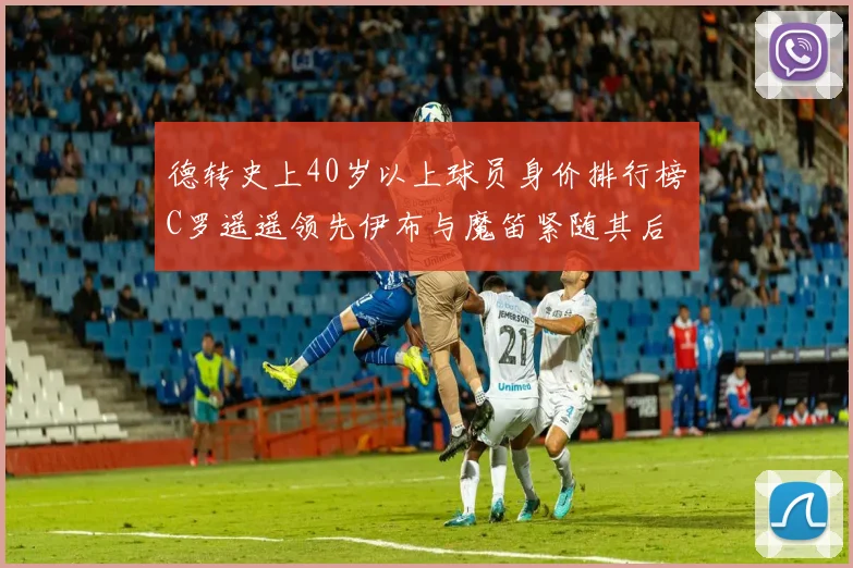 德转史上40岁以上球员身价排行榜C罗遥遥领先伊布与魔笛紧随其后