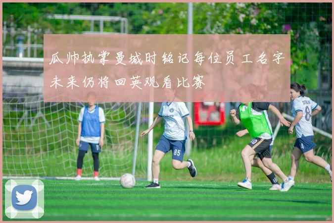 瓜帅执掌曼城时铭记每位员工名字未来仍将回英观看比赛