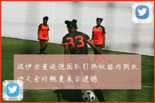 诺伊尔重返德国队引热议赫内斯欢迎之余对鲍曼表示遗憾