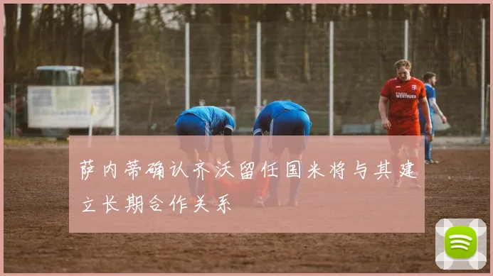 萨内蒂确认齐沃留任国米将与其建立长期合作关系